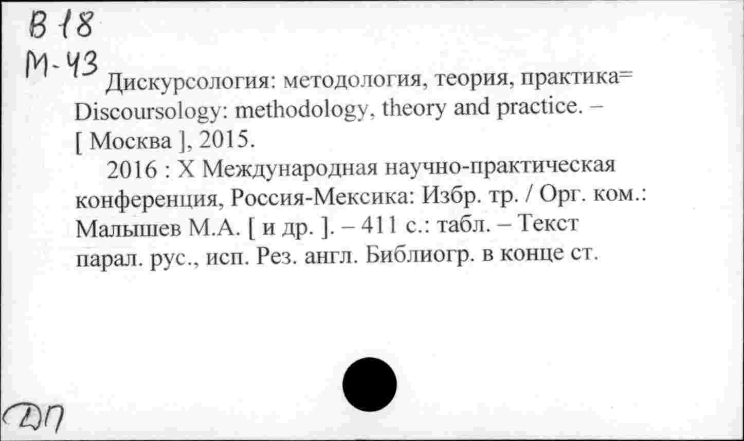 ﻿В 18
М-ЧЗ
Дискурсология: методология, теория, практика-Discoursology: methodology, theory and practice. -[ Москва ], 2015.
2016 : X Международная научно-практическая конференция, Россия-Мексика: Избр. тр. / Орг. ком.: Малышев М.А. [ и др. ]. — 411 с.: табл. — Текст парал. рус., исп. Рез. англ. Библиогр. в конце ст.